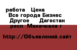 работа › Цена ­ 100 000 - Все города Бизнес » Другое   . Дагестан респ.,Махачкала г.